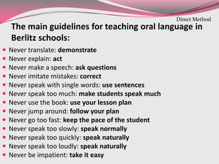 The main guidelines for teaching oral language in
Berlitz schools:
 Never translate: demonstrate
 Never explain: act
 Never make a speech: ask questions
 Never imitate mistakes: correct
 Never speak with single words: use sentences
 Never speak too much: make students speak much
 Never use the book: use your lesson plan
 Never jump around: follow your plan
 Never go too fast: keep the pace of the student
 Never speak too slowly: speak normally
 Never speak too quickly: speak naturally
 Never speak too loudly: speak naturally
 Never be impatient: take it easy
Direct Method
 