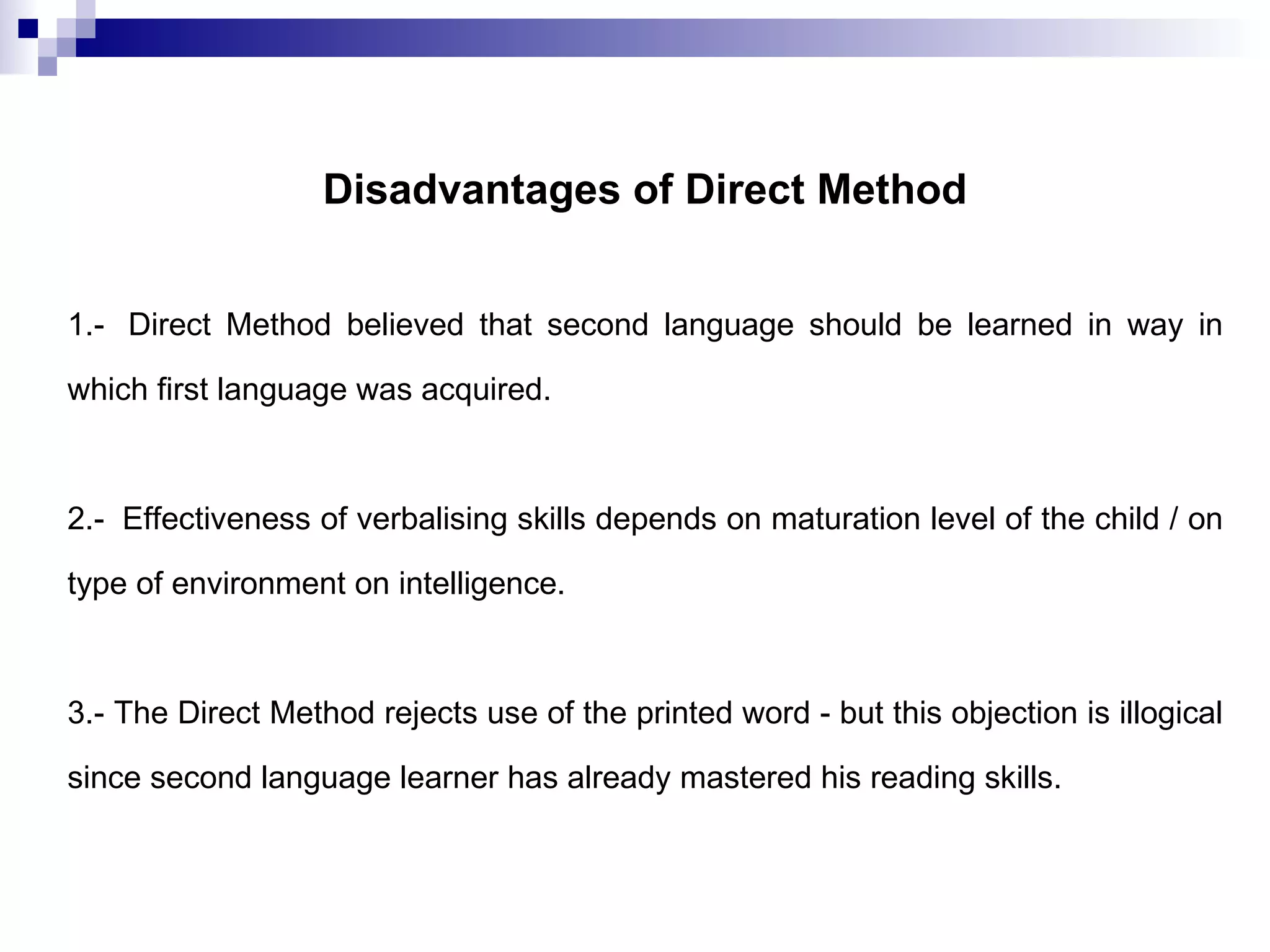 Disadvantages of Direct Method 1.- Direct Method believed that second language should be learned in way in which first language was acquired. 2.- Effectiveness of verbalising skills depends on maturation level of the child / on type of environment on intelligence. 3.- The Direct Method rejects use of the printed word - but this objection is illogical since second language learner has already mastered his reading skills.