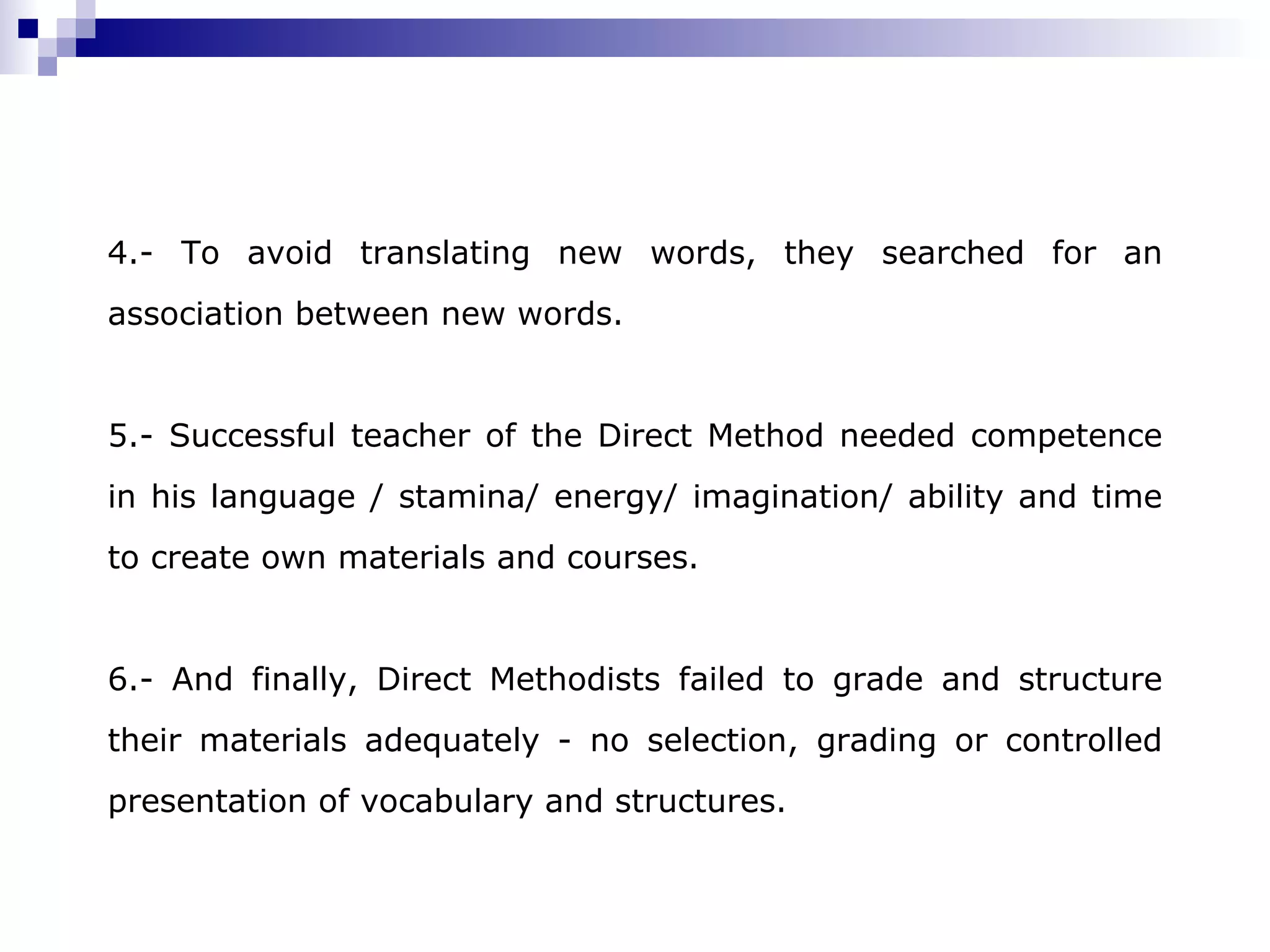 4.- To avoid translating new words, they searched for an association between new words. 5.- Successful teacher of the Direct Method needed competence in his language / stamina/ energy/ imagination/ ability and time to create own materials and courses . 6.- And finally, Direct Methodists failed to grade and structure their materials adequately - no selection, grading or controlled presentation of vocabulary and structures.
