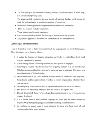  The third quality of this method is that every sentence, which is complete, is a unit only;
       it is a means of expressing ideas.
     The direct method emphasizes the oral aspects of teaching. Spoken words should be
       made the basis and as far as possible the medium of instruction.
     In the direct method grammar is taught inductively rather than deductively.
     There is a focus on everyday vocabulary.
     Visual aids are used to teach vocabulary.
     Particular attention is placed on the accuracy of pronunciation and grammar.
     A systematic approach is developed for comprehension and oral expression.

Advantages of direct method

One of its positive points is that it promises to teach the language and not about the language.
More advantages can be listed as follows:

    It makes the learning of English interesting and lively by establishing direct bond
       between a word and its meaning.
    It is an activity method facilitating alertness and participation of the pupils.
    According to Macnee, "It is the quickest way of getting started". In a few months over
       500 of the commonest English words can be learnt and used in sentences. This serves as a
       strong foundation of further learning.
    Due to application of the Direct Method, students are able to understand what they learn,
       think about it and then express their own ideas in correct English about what they have
       read and learnt.
    Psychologically, it is a sound method as it proceeds from the concrete to the abstract.
    This method can be usefully employed from the lowest to the highest class.
    Through this method, fluency of speech, good pronunciation and power of expression are
       properly developed.
    It is a natural method which teaches language the same way the mother tongue is
       acquired. Only the target language is used and the learning is contextualized.
    Its emphasis on speech made it more attractive for those who have needs of real
       communication in the target language.
 