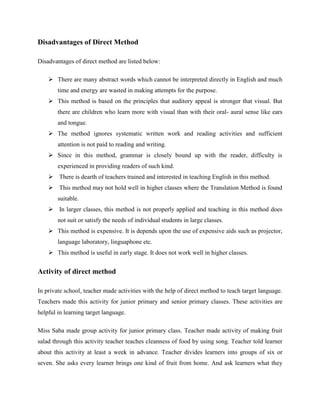 Disadvantages of Direct Method

Disadvantages of direct method are listed below:

     There are many abstract words which cannot be interpreted directly in English and much
        time and energy are wasted in making attempts for the purpose.
     This method is based on the principles that auditory appeal is stronger that visual. But
        there are children who learn more with visual than with their oral- aural sense like ears
        and tongue.
     The method ignores systematic written work and reading activities and sufficient
        attention is not paid to reading and writing.
     Since in this method, grammar is closely bound up with the reader, difficulty is
        experienced in providing readers of such kind.
     There is dearth of teachers trained and interested in teaching English in this method.
     This method may not hold well in higher classes where the Translation Method is found
        suitable.
     In larger classes, this method is not properly applied and teaching in this method does
        not suit or satisfy the needs of individual students in large classes.
     This method is expensive. It is depends upon the use of expensive aids such as projector,
        language laboratory, linguaphone etc.
     This method is useful in early stage. It does not work well in higher classes.


Activity of direct method

In private school, teacher made activities with the help of direct method to teach target language.
Teachers made this activity for junior primary and senior primary classes. These activities are
helpful in learning target language.

Miss Saba made group activity for junior primary class. Teacher made activity of making fruit
salad through this activity teacher teaches cleanness of food by using song. Teacher told learner
about this activity at least a week in advance. Teacher divides learners into groups of six or
seven. She asks every learner brings one kind of fruit from home. And ask learners what they
 