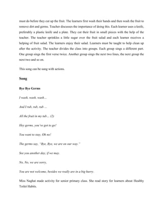 must do before they cut up the fruit. The learners first wash their hands and then wash the fruit to
remove dirt and germs. Teacher discusses the importance of doing this. Each learner uses a knife,
preferably a plastic knife and a plate. They cut their fruit in small pieces with the help of the
teacher. The teacher sprinkles a little sugar over the fruit salad and each learner receives a
helping of fruit salad. The learners enjoy their salad. Learners must be taught to help clean up
after the activity. The teacher divides the class into groups. Each group sings a different part.
One group sings the first verse twice. Another group sings the next two lines, the next group the
next two and so on.

This song can be sung with actions.


Song

Bye Bye Germs

I wash, wash, wash…

And I rub, rub, rub …

All the fruit in my tub… (2)

Hey germs, you’ve got to go!

You want to stay, Oh no!

The germs say, “Bye, Bye, we are on our way.”

See you another day, if we may.

No, No, we are sorry,

You are not welcome, besides we really are in a big hurry.

Miss Naghat made activity for senior primary class. She read story for learners about Healthy
Toilet Habits.
 