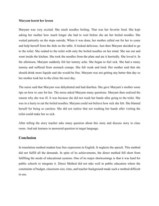 Maryam learnt her lesson

Maryam was very excited. She smelt noodles boiling. That was her favorite food. She kept
asking her mother how much longer she had to wait before she ate her boiled noodles. She
waited patiently on the steps outside. When it was done, her mother called out for her to come
and help herself from the dish on the table. It looked delicious. Just then Maryam decided to go
to the toilet. She rushed to the toilet with only the boiled noodles on her mind. She ran out and
went inside the kitchen. She took the noodles from the plate and ate it hurriedly. She loved it. In
the afternoon, Maryam suddenly felt her tummy ache. She began to feel sick. She had a runny
tummy and suffered from stomach cramps. She felt weak and tired. Her mother said that she
should drink more liquids and she would be fine. Maryam was not getting any better that day so
her mother took her to the clinic the next day.

The nurse said that Maryam was dehydrated and had diarrhea. She gave Maryam’s mother some
tips on how to care for her. The nurse asked Maryam many questions. Maryam then realized the
reason why she was ill. It was because she did not wash her hands after going to the toilet. She
was in a hurry to eat the boiled noodles. Maryam could not believe how sick she felt. She blamed
herself for being so careless. She did not realize that not washing her hands after visiting the
toilet could make her so sick.

After telling the story teacher asks many question about this story and discuss story in class
room. And ask learners to answered question in target language.


Conclusion

In translation method student lose free expression in English. It neglects the speech. This method
did not fulfill all the demands. In spite of its achievements, the direct method fell short from
fulfilling the needs of educational systems. One of its major shortcomings is that it was hard for
public schools to integrate it. Direct Method did not take well in public education where the
constraints of budget, classroom size, time, and teacher background made such a method difficult
to use.
 
