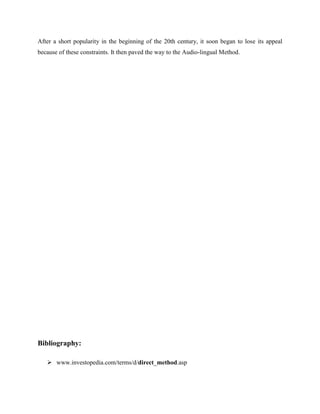 After a short popularity in the beginning of the 20th century, it soon began to lose its appeal
because of these constraints. It then paved the way to the Audio-lingual Method.




Bibliography:

    www.investopedia.com/terms/d/direct_method.asp
 