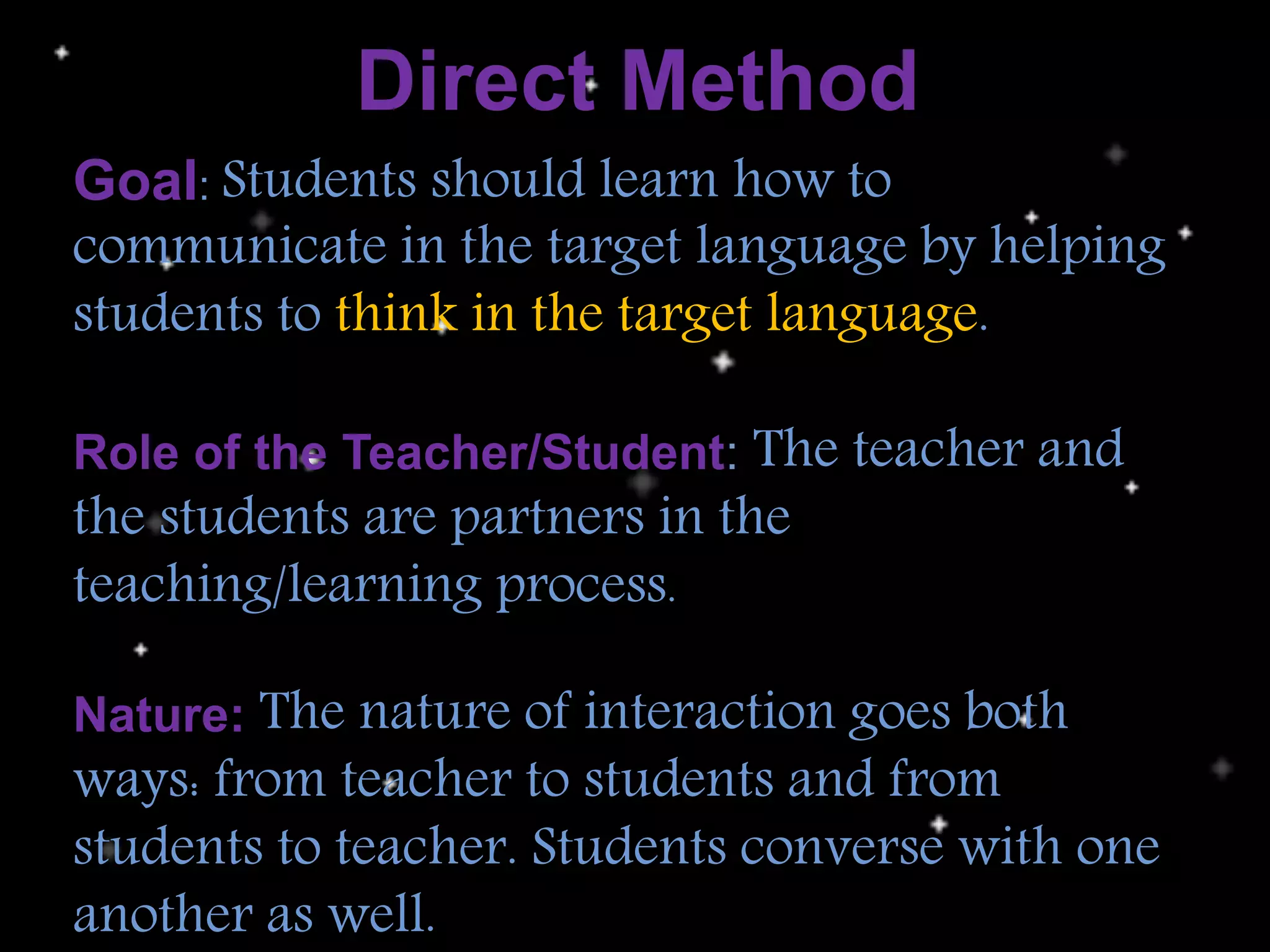 Direct Method
Goal: Students should learn how to
communicate in the target language by helping
students to think in the target language.
Role of the Teacher/Student: The teacher and
the students are partners in the
teaching/learning process.
Nature: The nature of interaction goes both
ways: from teacher to students and from
students to teacher. Students converse with one
another as well.
 