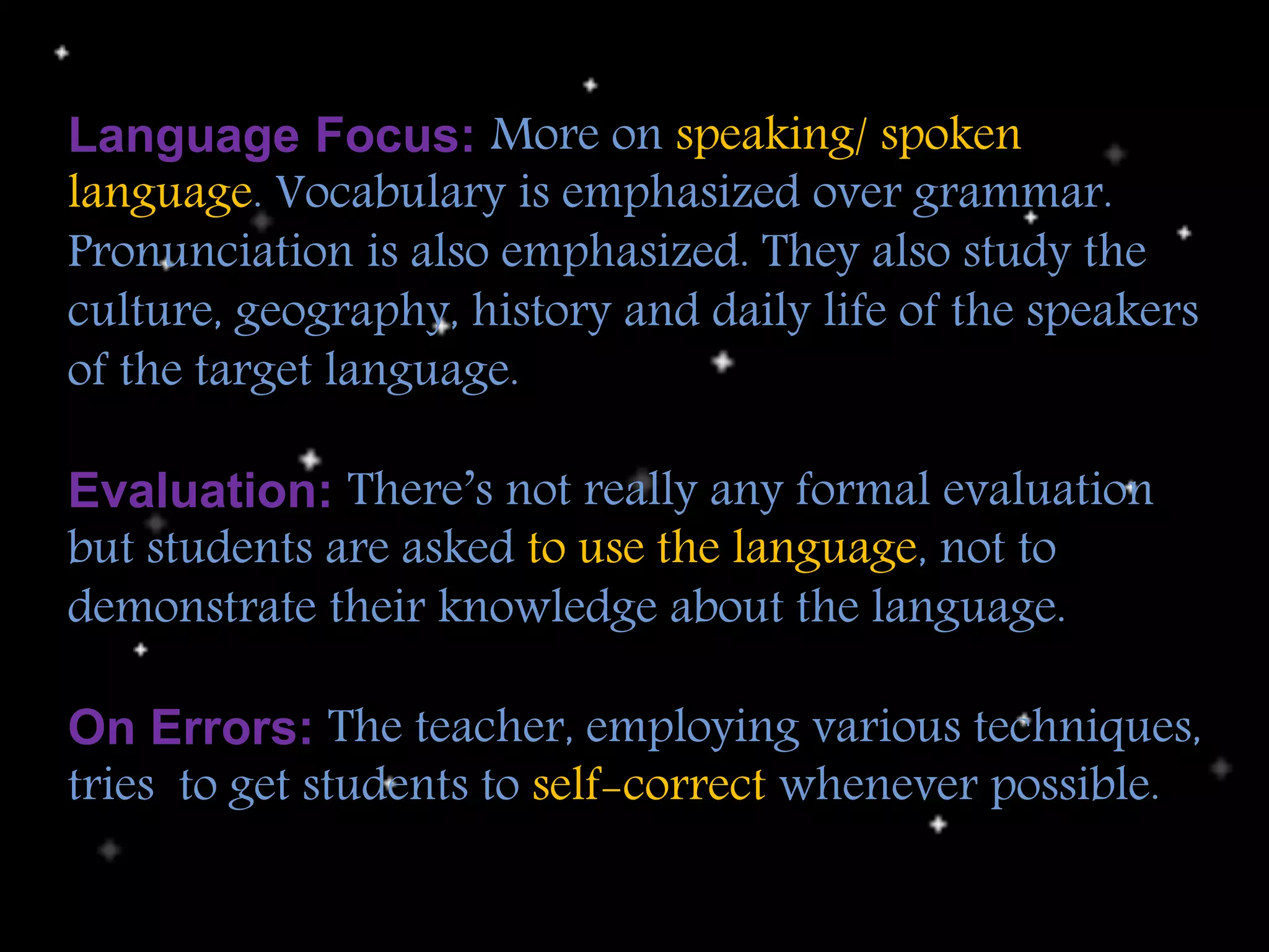 Language Focus: More on speaking/ spoken
language. Vocabulary is emphasized over grammar.
Pronunciation is also emphasized. They also study the
culture, geography, history and daily life of the speakers
of the target language.
Evaluation: There’s not really any formal evaluation
but students are asked to use the language, not to
demonstrate their knowledge about the language.
On Errors: The teacher, employing various techniques,
tries to get students to self-correct whenever possible.
 