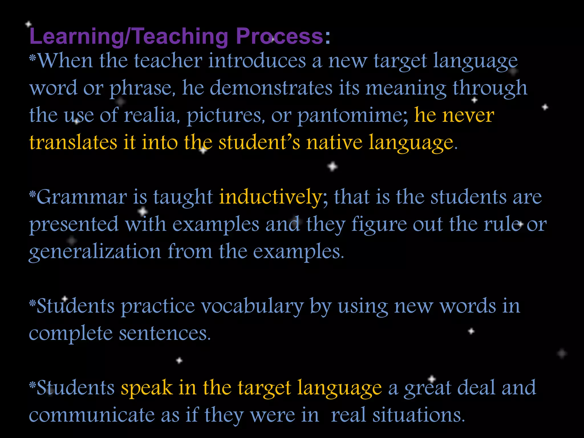 Learning/Teaching Process:
*When the teacher introduces a new target language
word or phrase, he demonstrates its meaning through
the use of realia, pictures, or pantomime; he never
translates it into the student’s native language.
*Grammar is taught inductively; that is the students are
presented with examples and they figure out the rule or
generalization from the examples.
*Students practice vocabulary by using new words in
complete sentences.
*Students speak in the target language a great deal and
communicate as if they were in real situations.
 