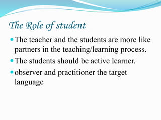The Role of student
The teacher and the students are more like
partners in the teaching/learning process.
The students should be active learner.
observer and practitioner the target
language
 