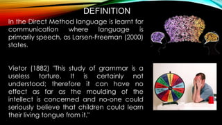In the Direct Method language is learnt for
communication where language is
primarily speech, as Larsen-Freeman (2000)
states.
Vietor (1882) "This study of grammar is a
useless torture. It is certainly not
understood; therefore it can have no
effect as far as the moulding of the
intellect is concerned and no-one could
seriously believe that children could learn
their living tongue from it."
DEFINITION
 