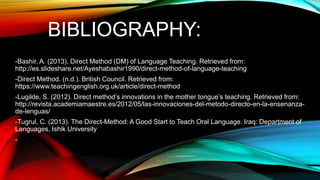 BIBLIOGRAPHY:
-Bashir, A. (2013). Direct Method (DM) of Language Teaching. Retrieved from:
http://es.slideshare.net/Ayeshabashir1990/direct-method-of-language-teaching
-Direct Method. (n.d.). British Council. Retrieved from:
https://www.teachingenglish.org.uk/article/direct-method
-Lugilde, S. (2012). Direct method’s innovations in the mother tongue’s teaching. Retrieved from:
http://revista.academiamaestre.es/2012/05/las-innovaciones-del-metodo-directo-en-la-ensenanza-
de-lenguas/
-Tugrul, C. (2013). The Direct-Method: A Good Start to Teach Oral Language. Iraq: Department of
Languages, Ishik University
-
 