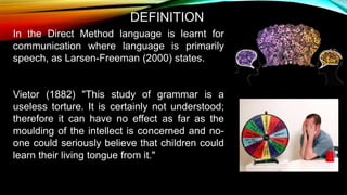In the Direct Method language is learnt for
communication where language is primarily
speech, as Larsen-Freeman (2000) states.
Vietor (1882) "This study of grammar is a
useless torture. It is certainly not understood;
therefore it can have no effect as far as the
moulding of the intellect is concerned and no-
one could seriously believe that children could
learn their living tongue from it."
DEFINITION
 