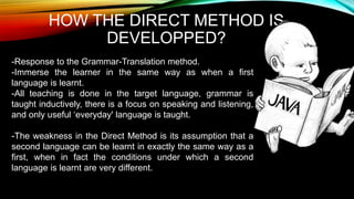 HOW THE DIRECT METHOD IS
DEVELOPPED?
-Response to the Grammar-Translation method.
-Immerse the learner in the same way as when a first
language is learnt.
-All teaching is done in the target language, grammar is
taught inductively, there is a focus on speaking and listening,
and only useful ‘everyday' language is taught.
-The weakness in the Direct Method is its assumption that a
second language can be learnt in exactly the same way as a
first, when in fact the conditions under which a second
language is learnt are very different.
 