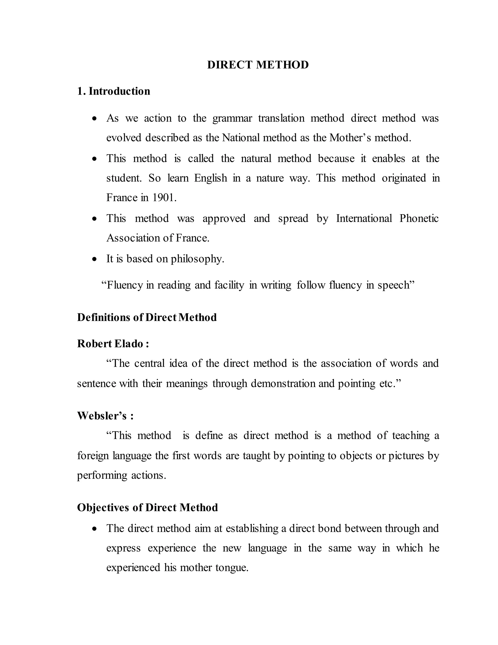 DIRECT METHOD
1. Introduction
 As we action to the grammar translation method direct method was
evolved described as the National method as the Mother’s method.
 This method is called the natural method because it enables at the
student. So learn English in a nature way. This method originated in
France in 1901.
 This method was approved and spread by International Phonetic
Association of France.
 It is based on philosophy.
“Fluency in reading and facility in writing follow fluency in speech”
Definitions of DirectMethod
Robert Elado :
“The central idea of the direct method is the association of words and
sentence with their meanings through demonstration and pointing etc.”
Websler’s :
“This method is define as direct method is a method of teaching a
foreign language the first words are taught by pointing to objects or pictures by
performing actions.
Objectives of Direct Method
 The direct method aim at establishing a direct bond between through and
express experience the new language in the same way in which he
experienced his mother tongue.
 
