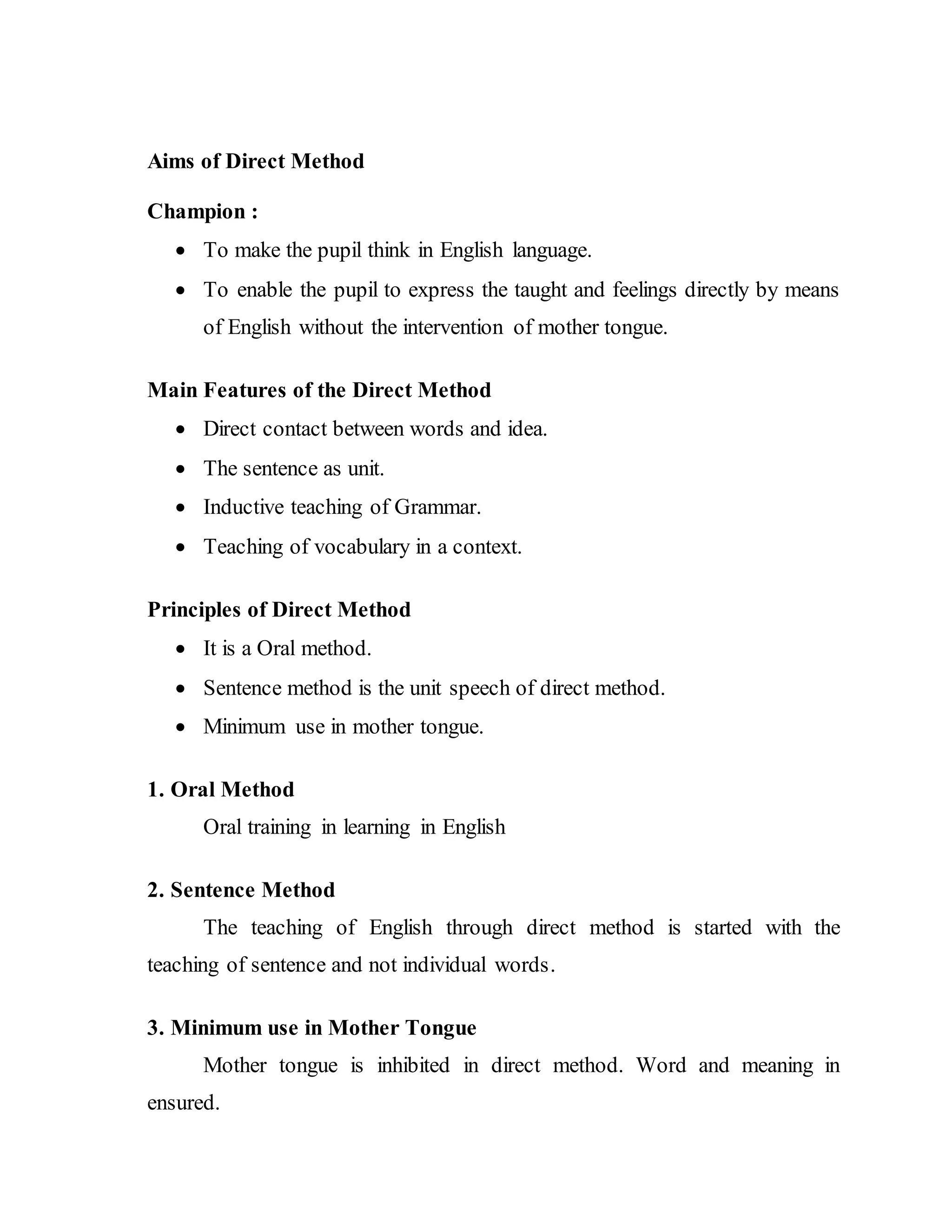 Aims of Direct Method
Champion :
 To make the pupil think in English language.
 To enable the pupil to express the taught and feelings directly by means
of English without the intervention of mother tongue.
Main Features of the Direct Method
 Direct contact between words and idea.
 The sentence as unit.
 Inductive teaching of Grammar.
 Teaching of vocabulary in a context.
Principles of Direct Method
 It is a Oral method.
 Sentence method is the unit speech of direct method.
 Minimum use in mother tongue.
1. Oral Method
Oral training in learning in English
2. Sentence Method
The teaching of English through direct method is started with the
teaching of sentence and not individual words.
3. Minimum use in Mother Tongue
Mother tongue is inhibited in direct method. Word and meaning in
ensured.
 