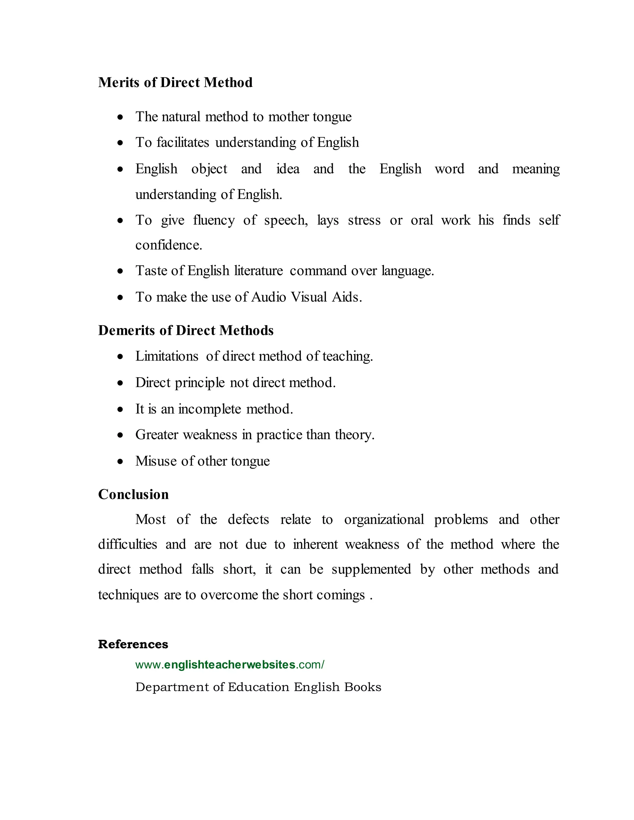 Merits of Direct Method
 The natural method to mother tongue
 To facilitates understanding of English
 English object and idea and the English word and meaning
understanding of English.
 To give fluency of speech, lays stress or oral work his finds self
confidence.
 Taste of English literature command over language.
 To make the use of Audio Visual Aids.
Demerits of Direct Methods
 Limitations of direct method of teaching.
 Direct principle not direct method.
 It is an incomplete method.
 Greater weakness in practice than theory.
 Misuse of other tongue
Conclusion
Most of the defects relate to organizational problems and other
difficulties and are not due to inherent weakness of the method where the
direct method falls short, it can be supplemented by other methods and
techniques are to overcome the short comings .
References
www.englishteacherwebsites.com/
Department of Education English Books
 