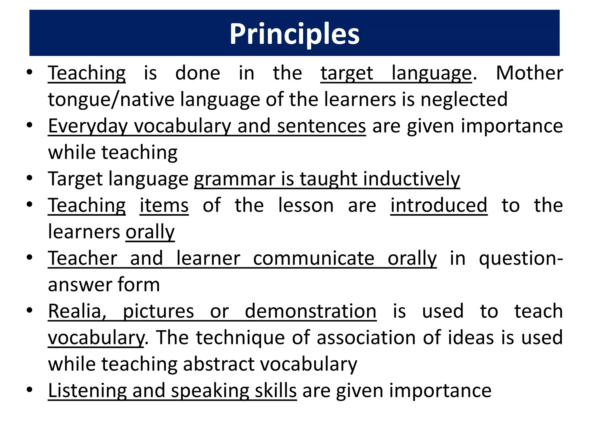 Principles
• Teaching is done in the target language. Mother
tongue/native language of the learners is neglected
• Everyday vocabulary and sentences are given importance
while teaching
• Target language grammar is taught inductively
• Teaching items of the lesson are introduced to the
learners orally
• Teacher and learner communicate orally in question-
answer form
• Realia, pictures or demonstration is used to teach
vocabulary. The technique of association of ideas is used
while teaching abstract vocabulary
• Listening and speaking skills are given importance
 