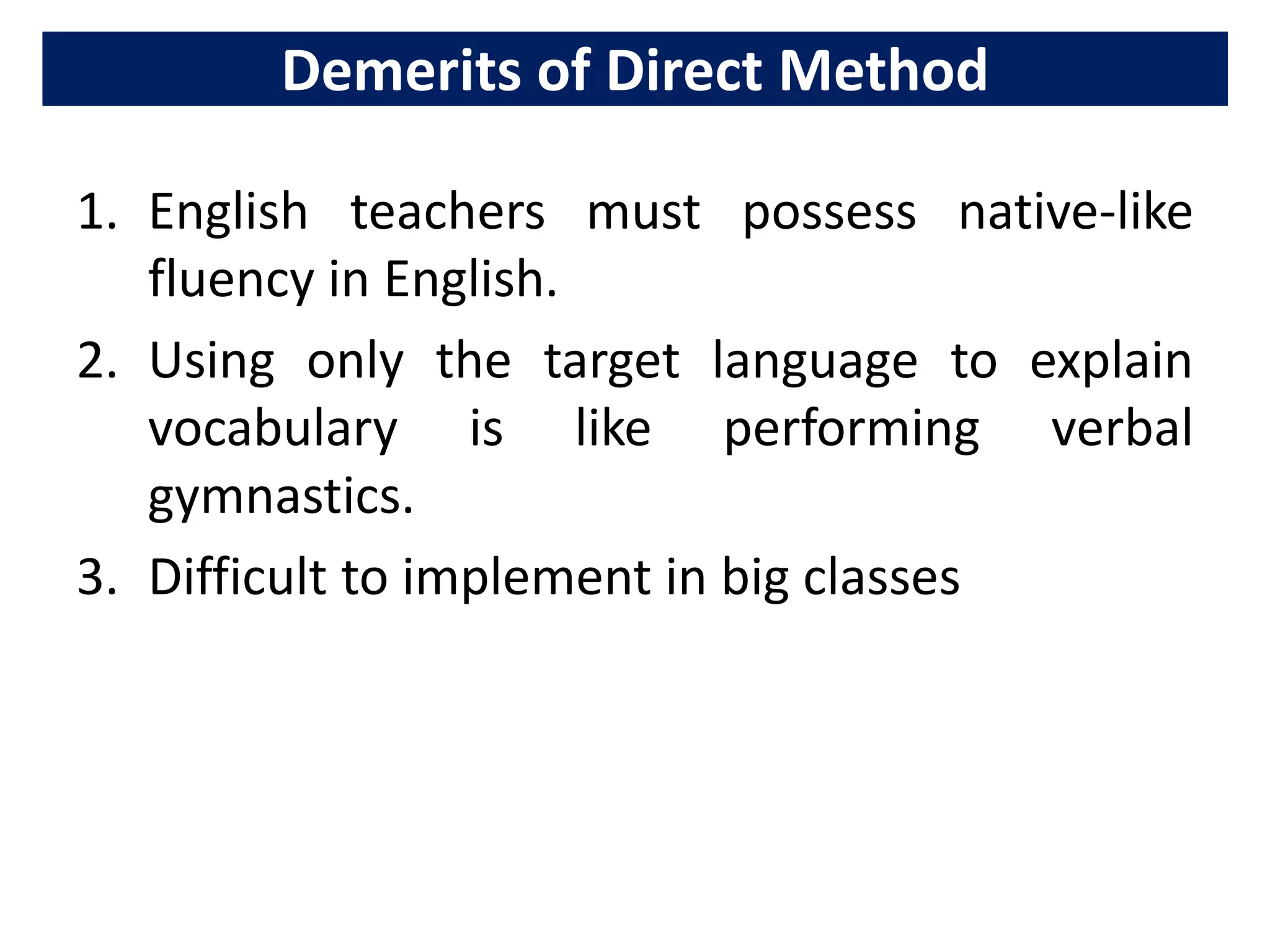 Demerits of Direct Method
1. English teachers must possess native-like
fluency in English.
2. Using only the target language to explain
vocabulary is like performing verbal
gymnastics.
3. Difficult to implement in big classes
 