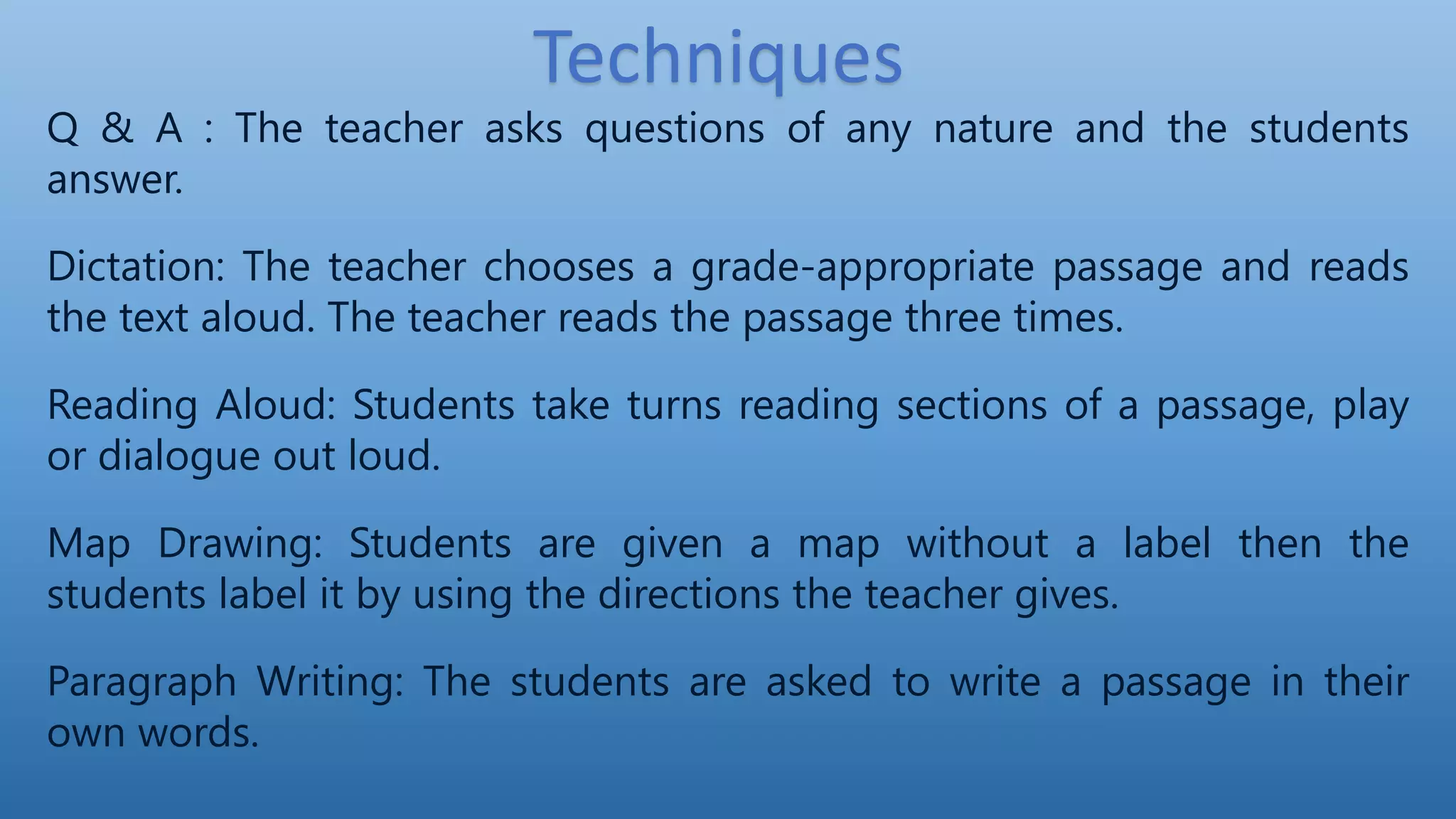 Q & A : The teacher asks questions of any nature and the students
answer.
Dictation: The teacher chooses a grade-appropriate passage and reads
the text aloud. The teacher reads the passage three times.
Reading Aloud: Students take turns reading sections of a passage, play
or dialogue out loud.
Map Drawing: Students are given a map without a label then the
students label it by using the directions the teacher gives.
Paragraph Writing: The students are asked to write a passage in their
own words.
Techniques
 