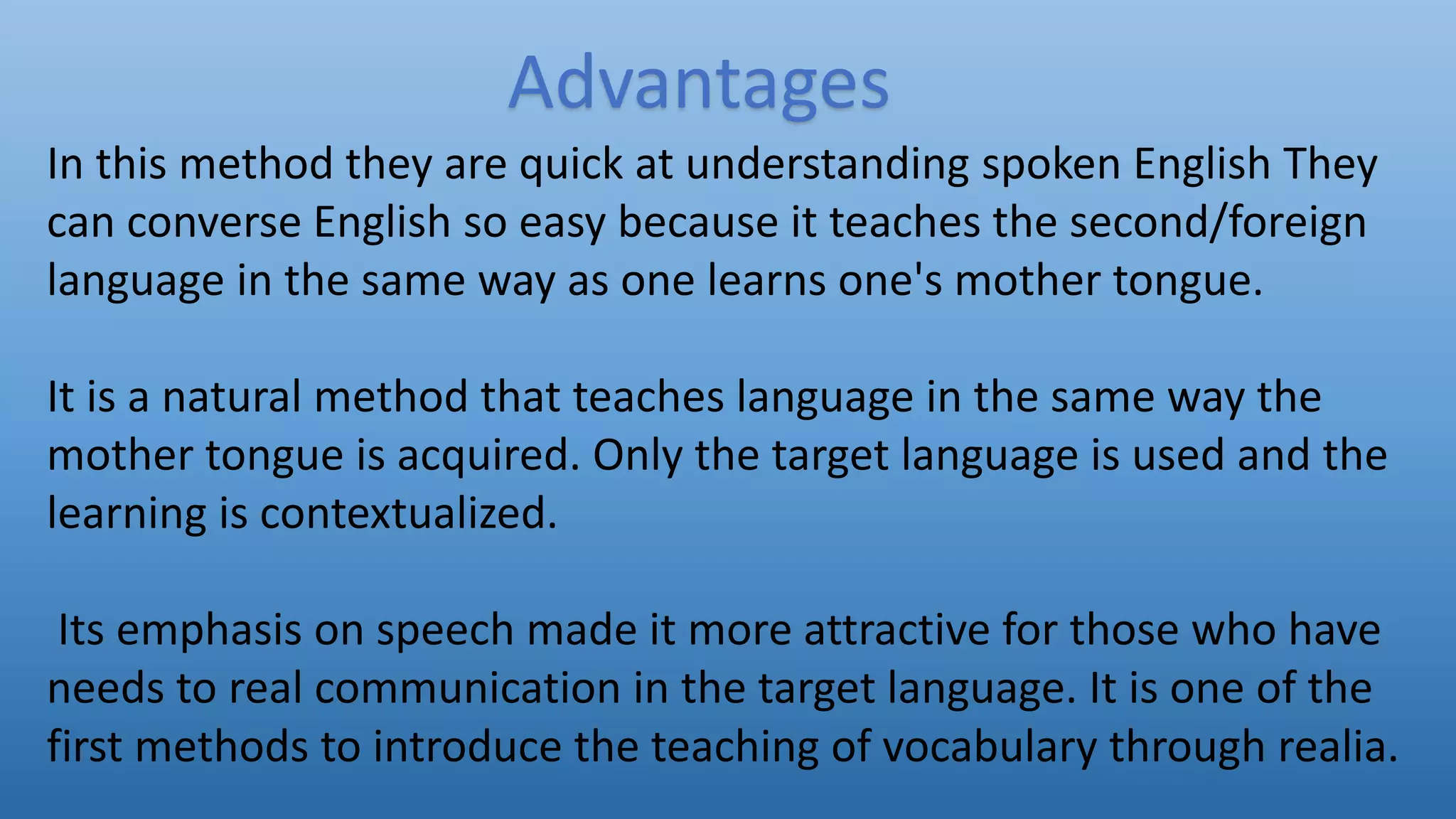 Advantages
In this method they are quick at understanding spoken English They
can converse English so easy because it teaches the second/foreign
language in the same way as one learns one's mother tongue.
It is a natural method that teaches language in the same way the
mother tongue is acquired. Only the target language is used and the
learning is contextualized.
Its emphasis on speech made it more attractive for those who have
needs to real communication in the target language. It is one of the
first methods to introduce the teaching of vocabulary through realia.
 