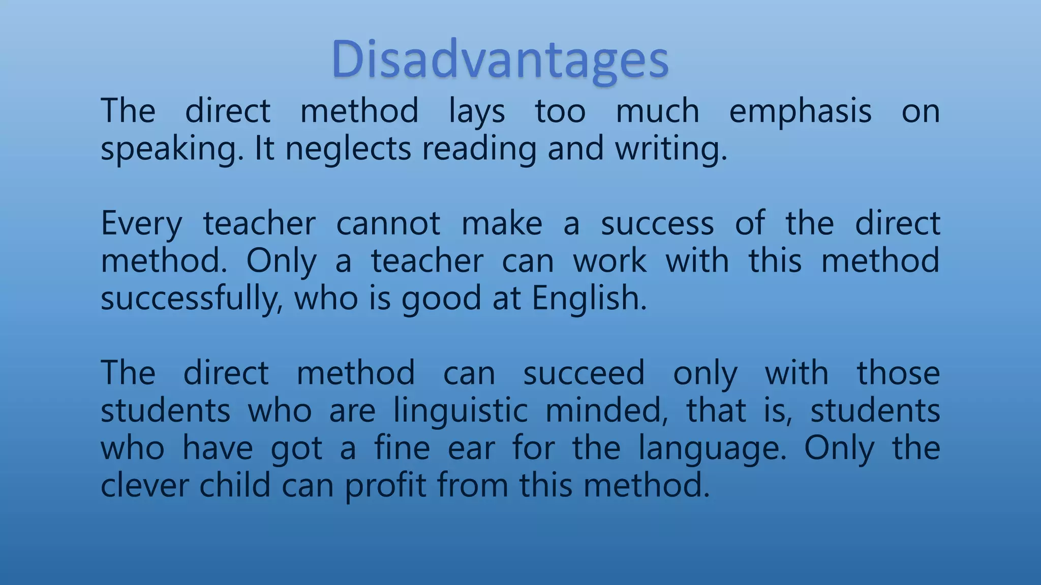 The direct method lays too much emphasis on
speaking. It neglects reading and writing.
Every teacher cannot make a success of the direct
method. Only a teacher can work with this method
successfully, who is good at English.
The direct method can succeed only with those
students who are linguistic minded, that is, students
who have got a fine ear for the language. Only the
clever child can profit from this method.
Disadvantages
 