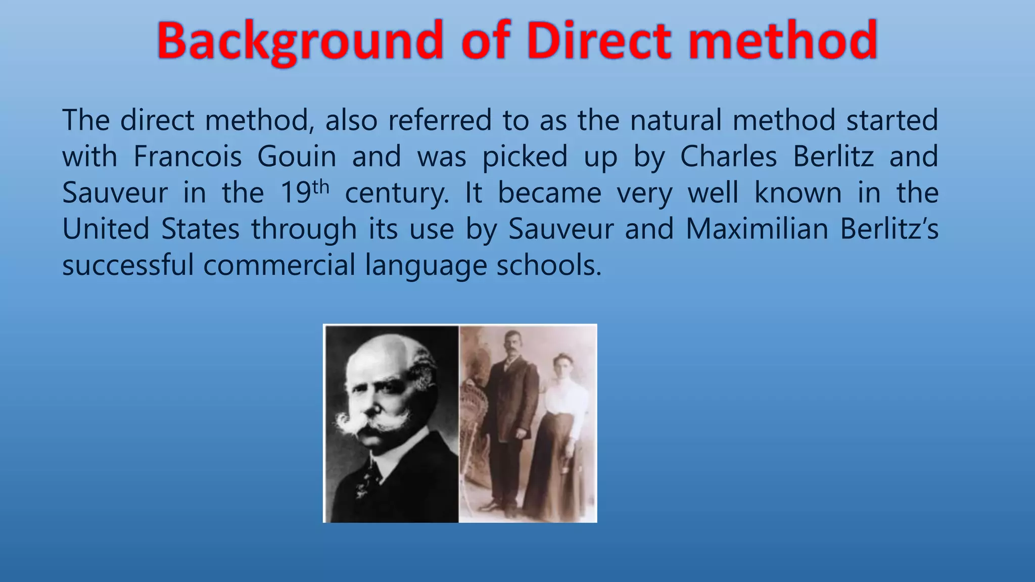 The direct method, also referred to as the natural method started
with Francois Gouin and was picked up by Charles Berlitz and
Sauveur in the 19th century. It became very well known in the
United States through its use by Sauveur and Maximilian Berlitz’s
successful commercial language schools.
 
