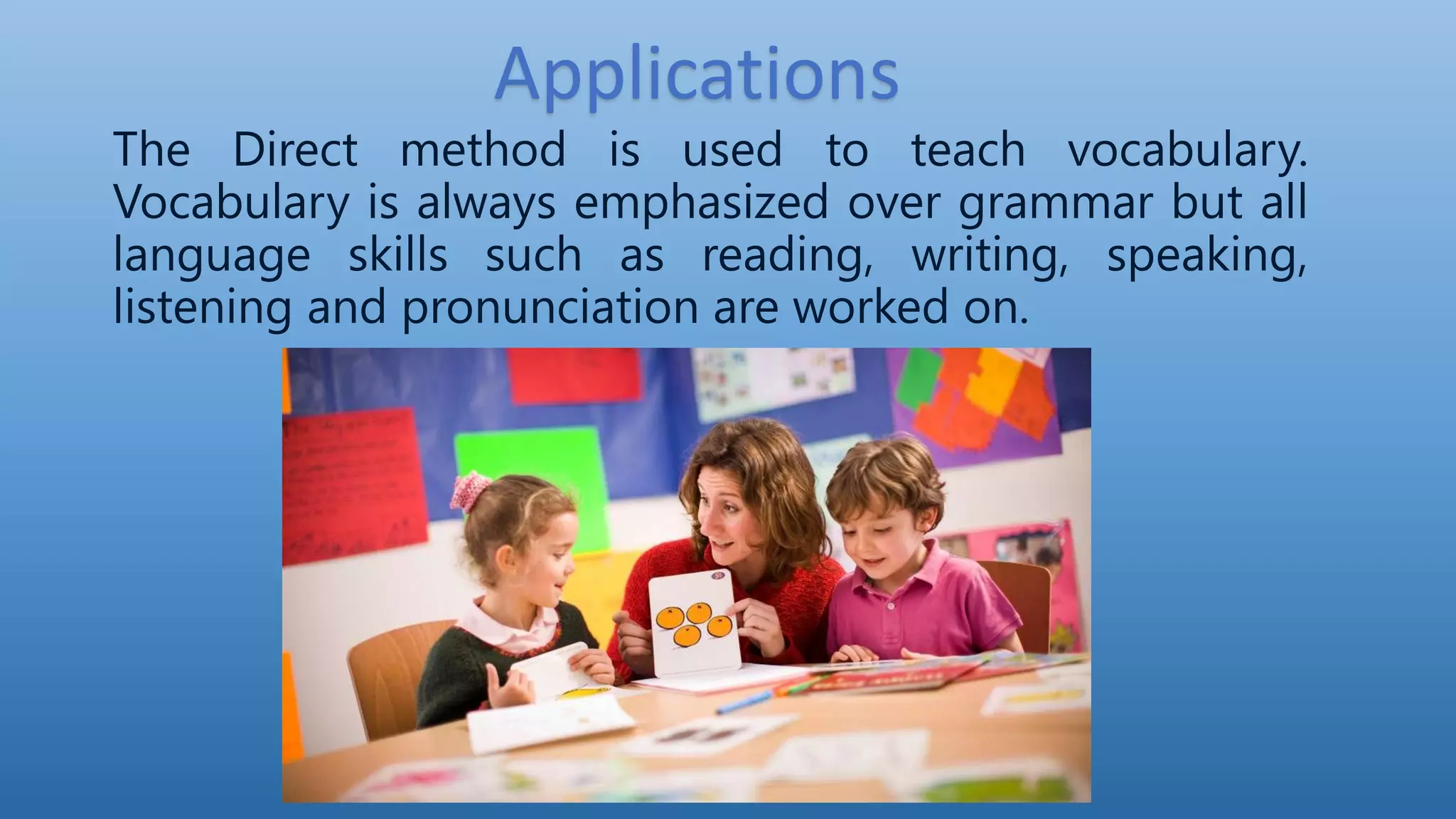 Applications
The Direct method is used to teach vocabulary.
Vocabulary is always emphasized over grammar but all
language skills such as reading, writing, speaking,
listening and pronunciation are worked on.
 