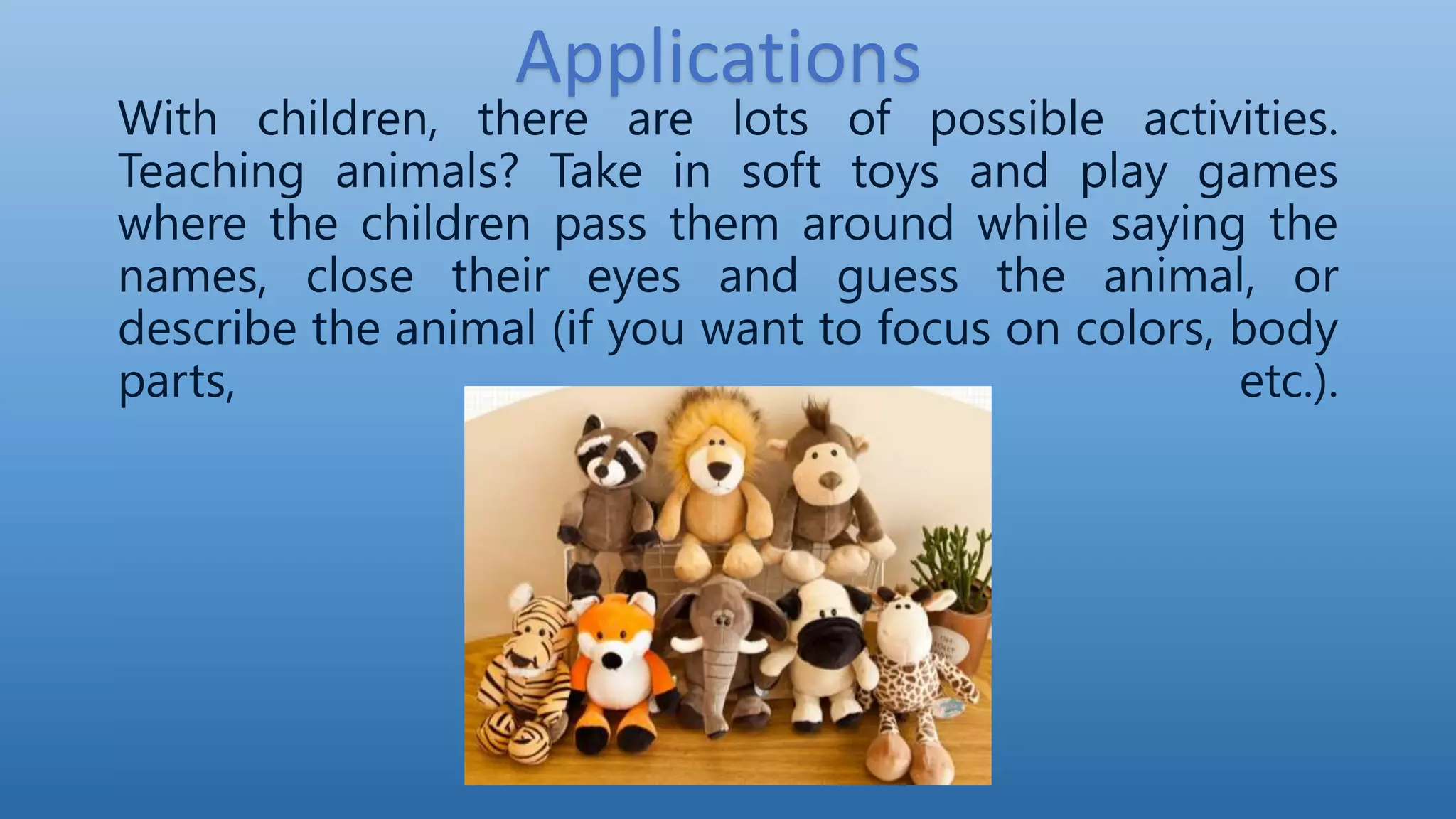Applications
With children, there are lots of possible activities.
Teaching animals? Take in soft toys and play games
where the children pass them around while saying the
names, close their eyes and guess the animal, or
describe the animal (if you want to focus on colors, body
parts, etc.).
 