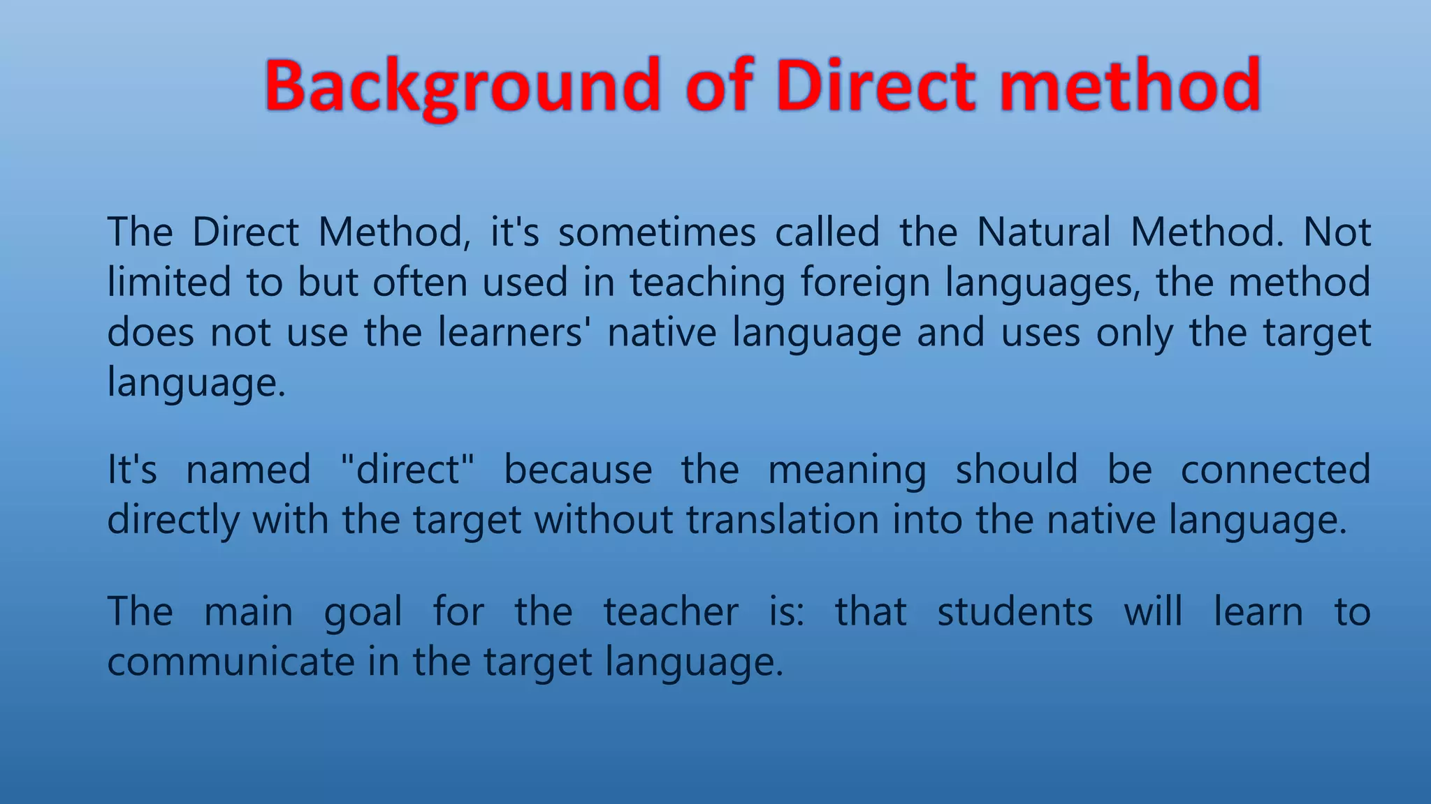 The Direct Method, it's sometimes called the Natural Method. Not
limited to but often used in teaching foreign languages, the method
does not use the learners' native language and uses only the target
language.
It's named "direct" because the meaning should be connected
directly with the target without translation into the native language.
The main goal for the teacher is: that students will learn to
communicate in the target language.
 