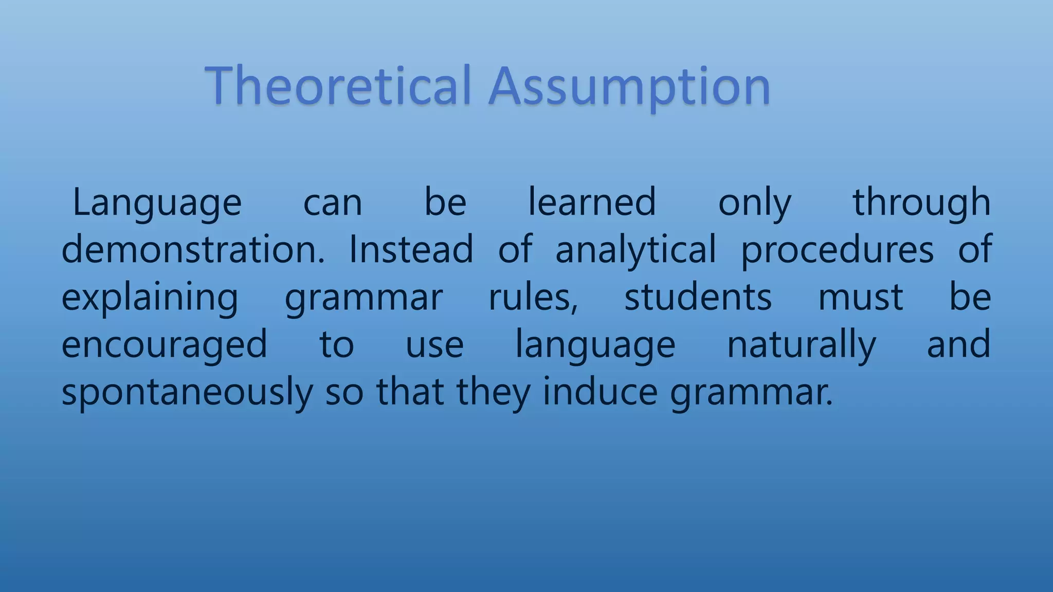 Theoretical Assumption
Language can be learned only through
demonstration. Instead of analytical procedures of
explaining grammar rules, students must be
encouraged to use language naturally and
spontaneously so that they induce grammar.
 