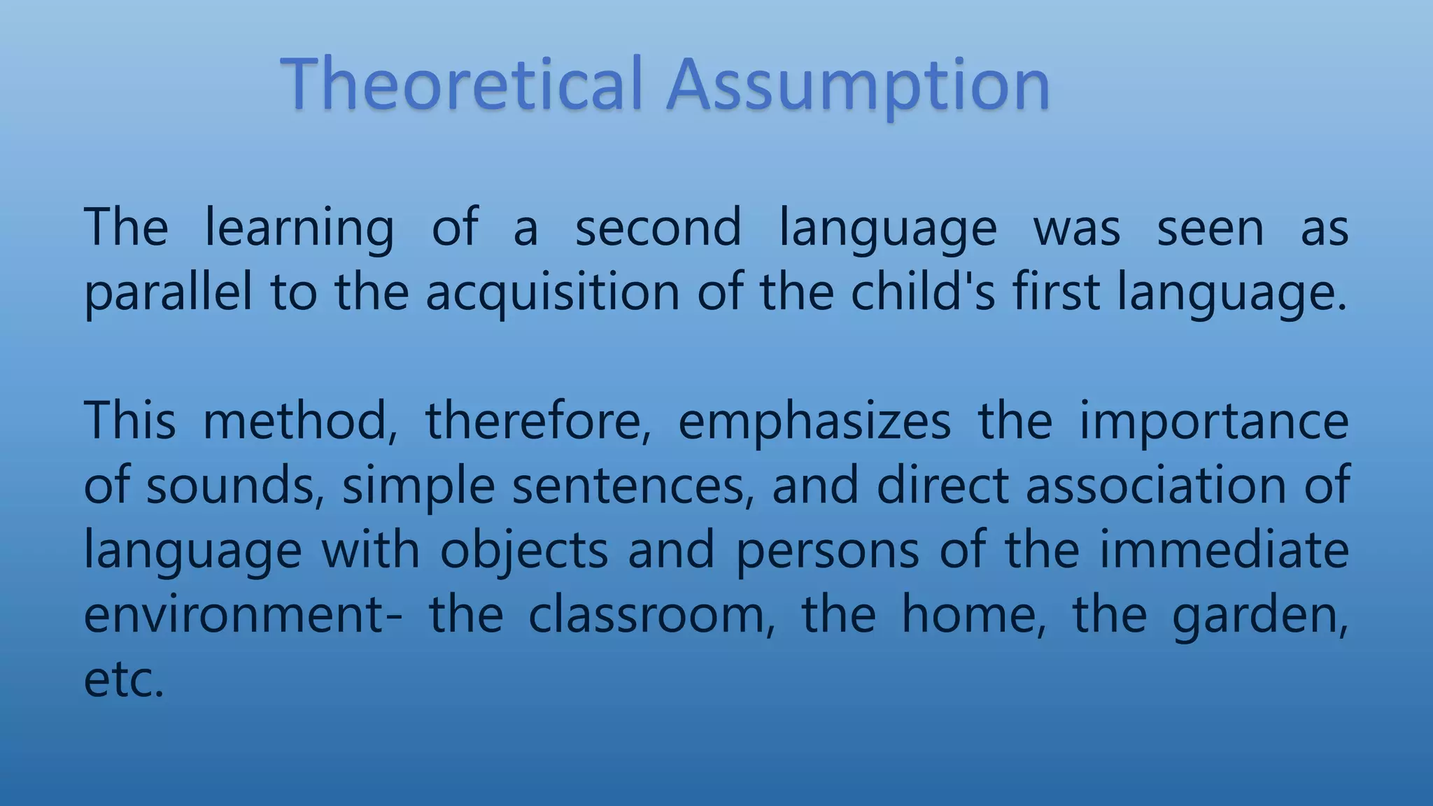 Theoretical Assumption
The learning of a second language was seen as
parallel to the acquisition of the child's first language.
This method, therefore, emphasizes the importance
of sounds, simple sentences, and direct association of
language with objects and persons of the immediate
environment- the classroom, the home, the garden,
etc.
 