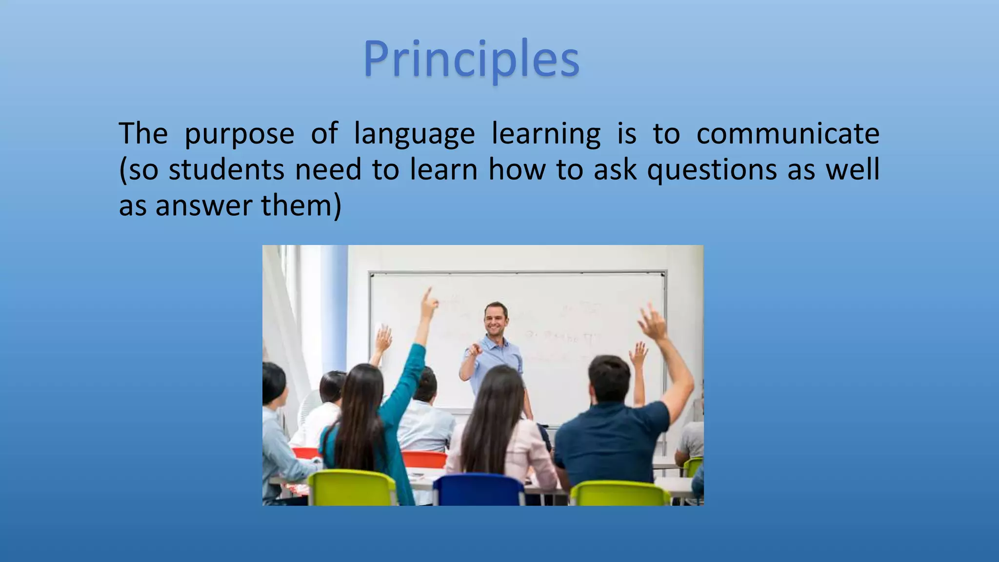 The purpose of language learning is to communicate
(so students need to learn how to ask questions as well
as answer them)
Principles
 