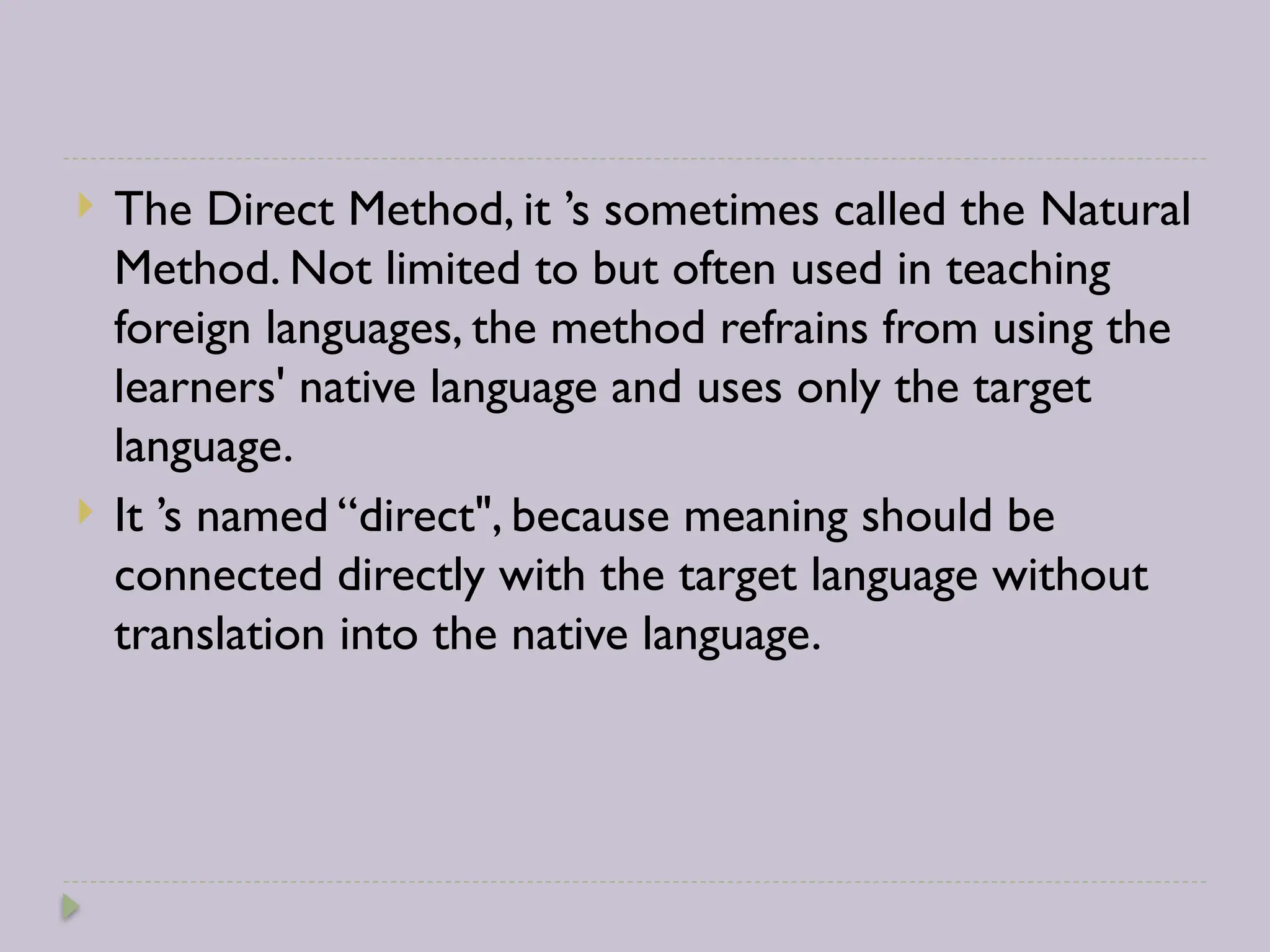 The Direct Method, it ’s sometimes called the Natural
Method. Not limited to but often used in teaching
foreign languages, the method refrains from using the
learners' native language and uses only the target
language.
 It ’s named “direct", because meaning should be
connected directly with the target language without
translation into the native language.
 