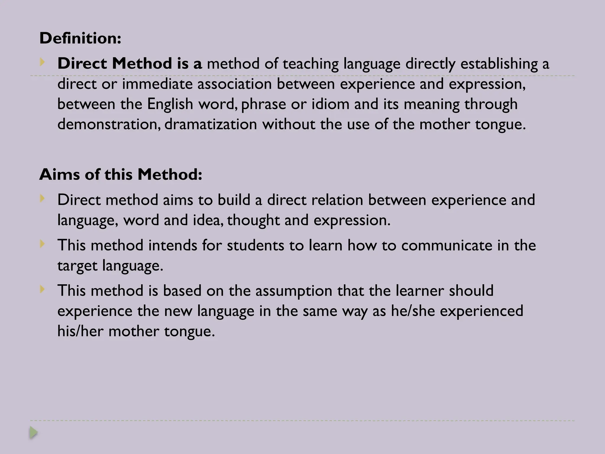 Definition:
 Direct Method is a method of teaching language directly establishing a
direct or immediate association between experience and expression,
between the English word, phrase or idiom and its meaning through
demonstration, dramatization without the use of the mother tongue.
Aims of this Method:
 Direct method aims to build a direct relation between experience and
language, word and idea, thought and expression.
 This method intends for students to learn how to communicate in the
target language.
 This method is based on the assumption that the learner should
experience the new language in the same way as he/she experienced
his/her mother tongue.
 