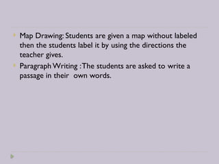  Map Drawing: Students are given a map without labeled
then the students label it by using the directions the
teacher gives.
 Paragraph Writing :The students are asked to write a
passage in their own words.
 