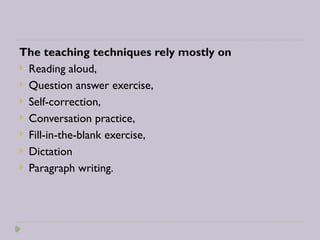 The teaching techniques rely mostly on
 Reading aloud,
 Question answer exercise,
 Self-correction,
 Conversation practice,
 Fill-in-the-blank exercise,
 Dictation
 Paragraph writing.
 