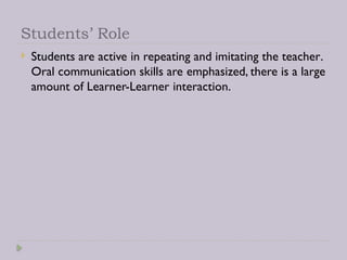 Students’ Role
 Students are active in repeating and imitating the teacher.
Oral communication skills are emphasized, there is a large
amount of Learner-Learner interaction.
 