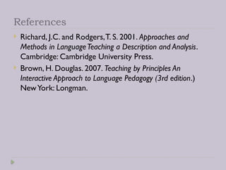 References
 Richard, J.C. and Rodgers,T. S. 2001. Approaches and
Methods in LanguageTeaching a Description and Analysis.
Cambridge: Cambridge University Press.
 Brown, H. Douglas. 2007. Teaching by Principles An
Interactive Approach to Language Pedagogy (3rd edition.)
NewYork: Longman.
 