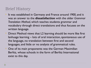 Brief History
 It was established in Germany and France around 1900, and it
was an answer to the dissatisfaction with the older Grammar
Translation Method, which teaches students grammar and
vocabulary through direct translations and thus focuses on the
written language.
 Direct Method views that L2 learning should be more like first
lanhuage learning – lots of oral interaction, spontaneous use of
the language, no translation between first and second
languages, and little or no analysis of grammatical rules.
 One of its main proponents was the German Maximilian
Berlitz, whose schools in the form of Berlitz International
exist to this day.
 