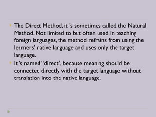  The Direct Method, it ’s sometimes called the Natural
Method. Not limited to but often used in teaching
foreign languages, the method refrains from using the
learners' native language and uses only the target
language.
 It ’s named “direct", because meaning should be
connected directly with the target language without
translation into the native language.
 