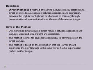 Definition:
 Direct Method is a method of teaching language directly establishing a
direct or immediate association between experience and expression,
between the English word, phrase or idiom and its meaning through
demonstration, dramatization without the use of the mother tongue.
Aims of this Method:
 Direct method aims to build a direct relation between experience and
language, word and idea, thought and expression.
 This method intends for students to learn how to communicate in the
target language.
 This method is based on the assumption that the learner should
experience the new language in the same way as he/she experienced
his/her mother tongue.
 