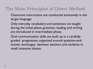 The Main Principles of Direct Method
1. Classroom instructions are conducted exclusively in the
target language.
2. Only everyday vocabulary and sentences are taught
during the initial phase; grammar, reading and writing
are introduced in intermediate phase.
3. Oral communication skills are built up in a carefully
graded progression organized around question-and-
answer exchanges between teachers and students in
small, intensive classes.
 