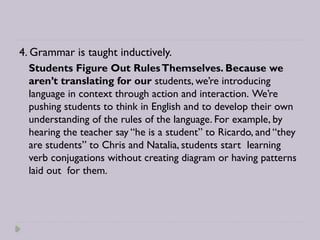 4. Grammar is taught inductively.
Students Figure Out RulesThemselves. Because we
aren’t translating for our students, we’re introducing
language in context through action and interaction. We’re
pushing students to think in English and to develop their own
understanding of the rules of the language. For example, by
hearing the teacher say “he is a student” to Ricardo, and “they
are students” to Chris and Natalia, students start learning
verb conjugations without creating diagram or having patterns
laid out for them.
 