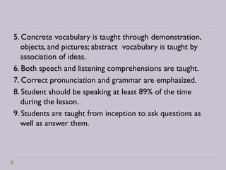 5. Concrete vocabulary is taught through demonstration,
objects, and pictures; abstract vocabulary is taught by
association of ideas.
6. Both speech and listening comprehensions are taught.
7. Correct pronunciation and grammar are emphasized.
8. Student should be speaking at least 89% of the time
during the lesson.
9. Students are taught from inception to ask questions as
well as answer them.
 