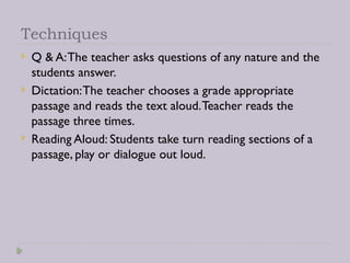 Techniques
 Q & A:The teacher asks questions of any nature and the
students answer.
 Dictation:The teacher chooses a grade appropriate
passage and reads the text aloud.Teacher reads the
passage three times.
 Reading Aloud: Students take turn reading sections of a
passage, play or dialogue out loud.
 