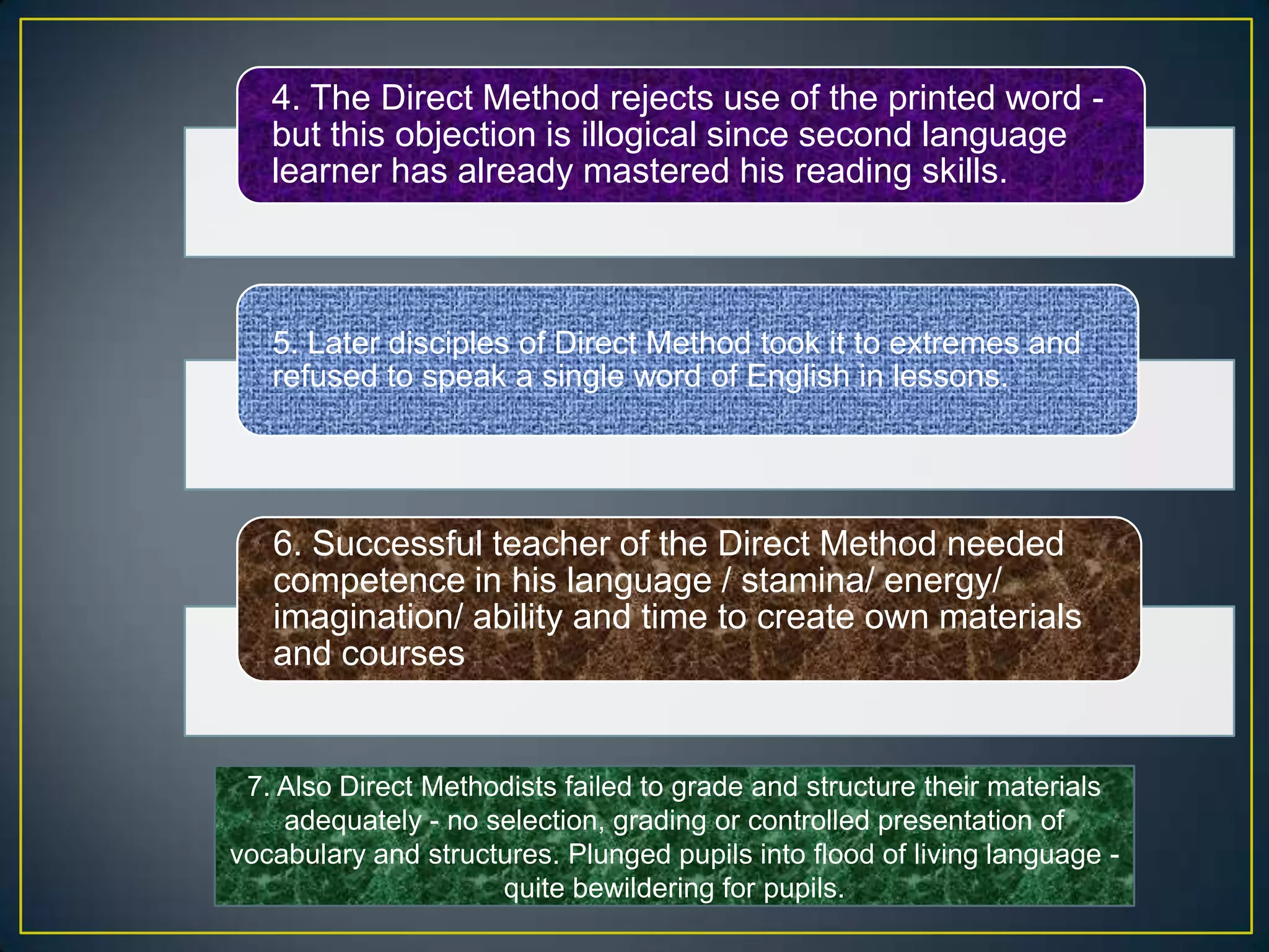 4. The Direct Method rejects use of the printed word -
but this objection is illogical since second language
learner has already mastered his reading skills.
5. Later disciples of Direct Method took it to extremes and
refused to speak a single word of English in lessons.
6. Successful teacher of the Direct Method needed
competence in his language / stamina/ energy/
imagination/ ability and time to create own materials
and courses
7. Also Direct Methodists failed to grade and structure their materials
adequately - no selection, grading or controlled presentation of
vocabulary and structures. Plunged pupils into flood of living language -
quite bewildering for pupils.
 