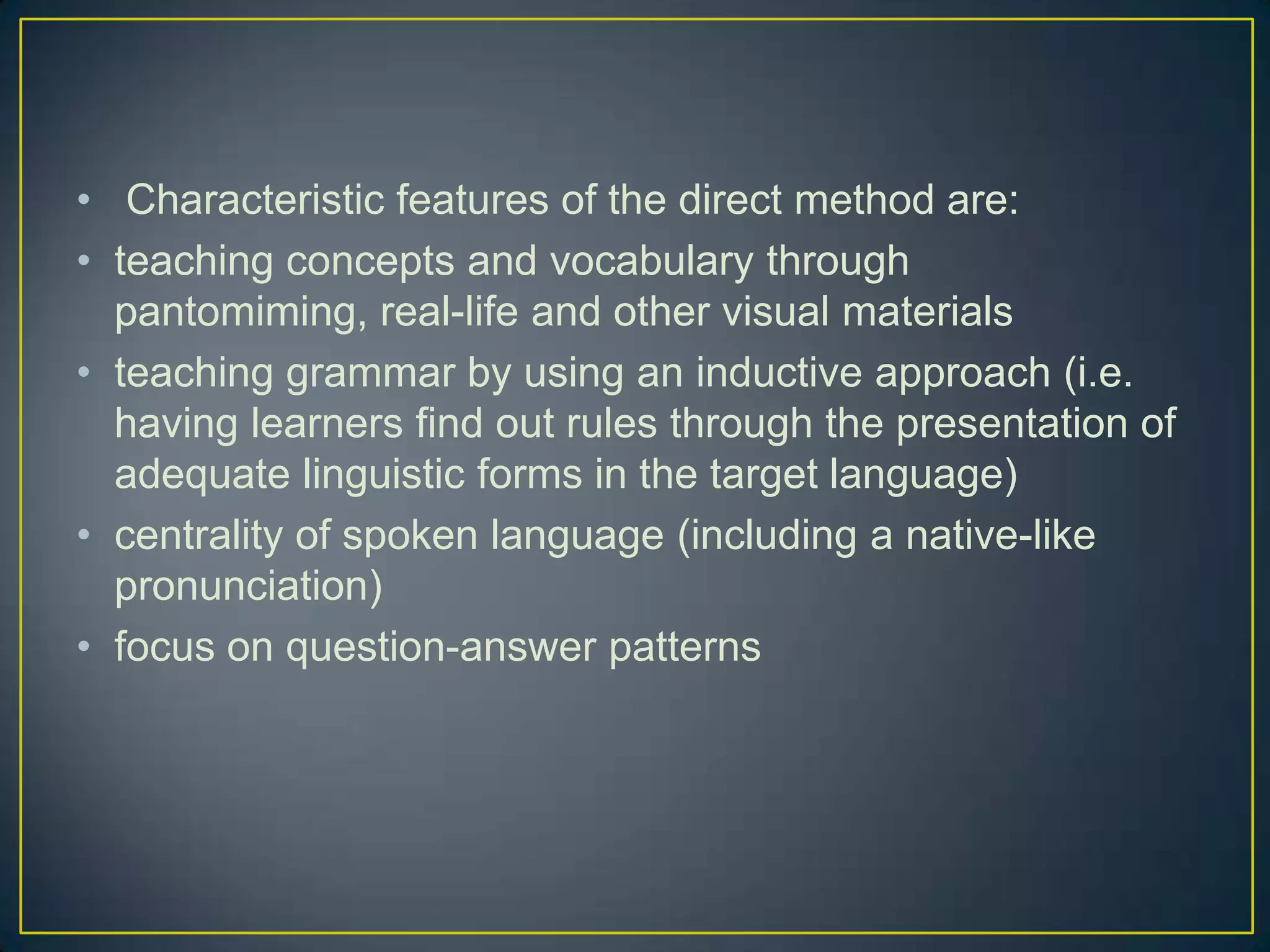 • Characteristic features of the direct method are:
• teaching concepts and vocabulary through
pantomiming, real-life and other visual materials
• teaching grammar by using an inductive approach (i.e.
having learners find out rules through the presentation of
adequate linguistic forms in the target language)
• centrality of spoken language (including a native-like
pronunciation)
• focus on question-answer patterns
 