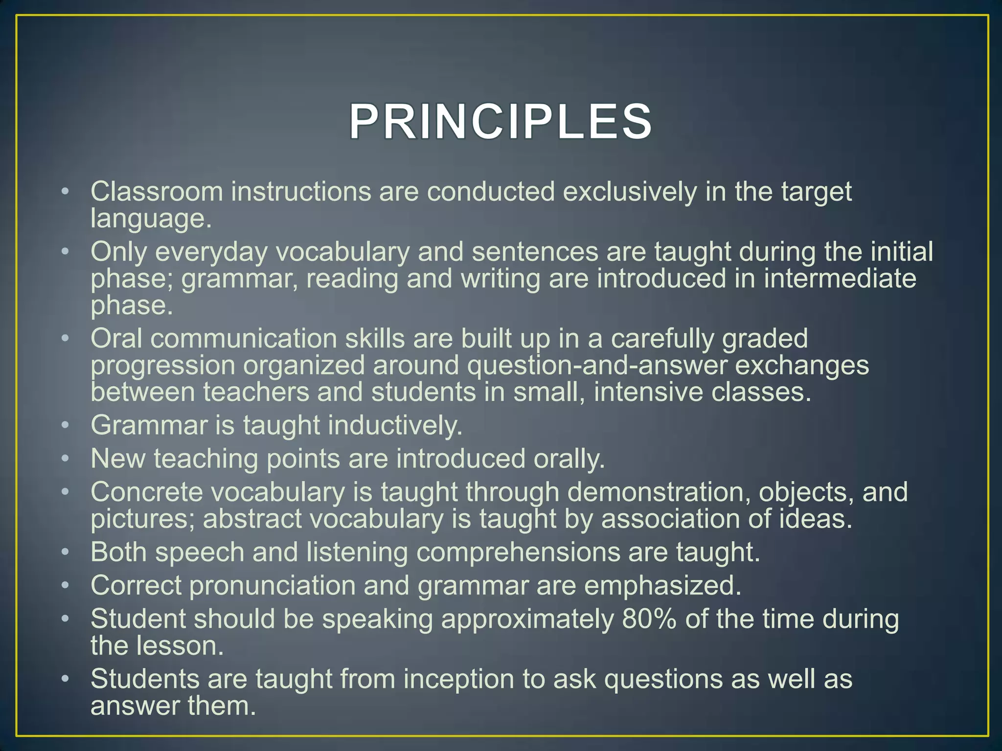 • Classroom instructions are conducted exclusively in the target
language.
• Only everyday vocabulary and sentences are taught during the initial
phase; grammar, reading and writing are introduced in intermediate
phase.
• Oral communication skills are built up in a carefully graded
progression organized around question-and-answer exchanges
between teachers and students in small, intensive classes.
• Grammar is taught inductively.
• New teaching points are introduced orally.
• Concrete vocabulary is taught through demonstration, objects, and
pictures; abstract vocabulary is taught by association of ideas.
• Both speech and listening comprehensions are taught.
• Correct pronunciation and grammar are emphasized.
• Student should be speaking approximately 80% of the time during
the lesson.
• Students are taught from inception to ask questions as well as
answer them.
 