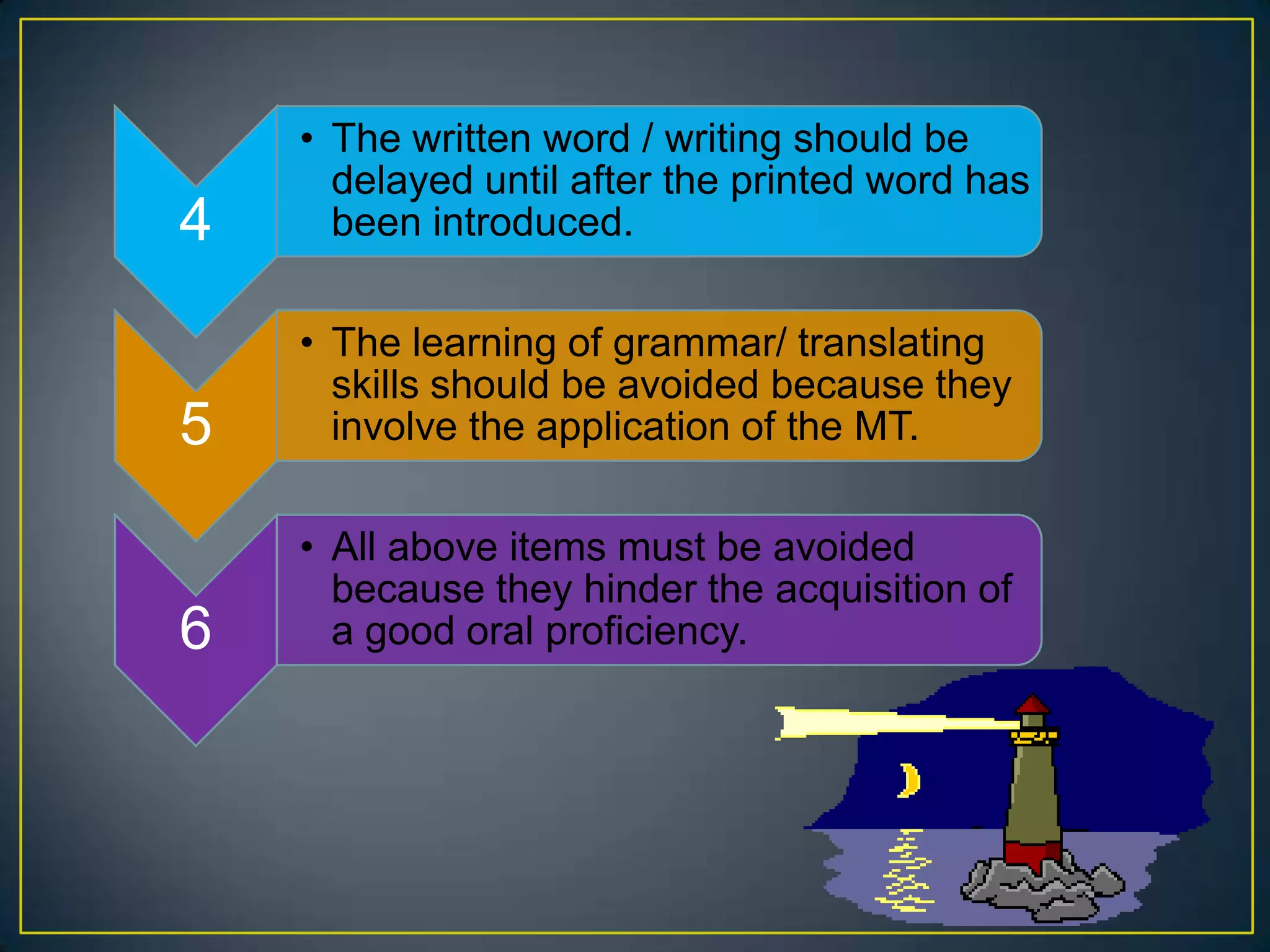 4
• The written word / writing should be
delayed until after the printed word has
been introduced.
5
• The learning of grammar/ translating
skills should be avoided because they
involve the application of the MT.
6
• All above items must be avoided
because they hinder the acquisition of
a good oral proficiency.
 
