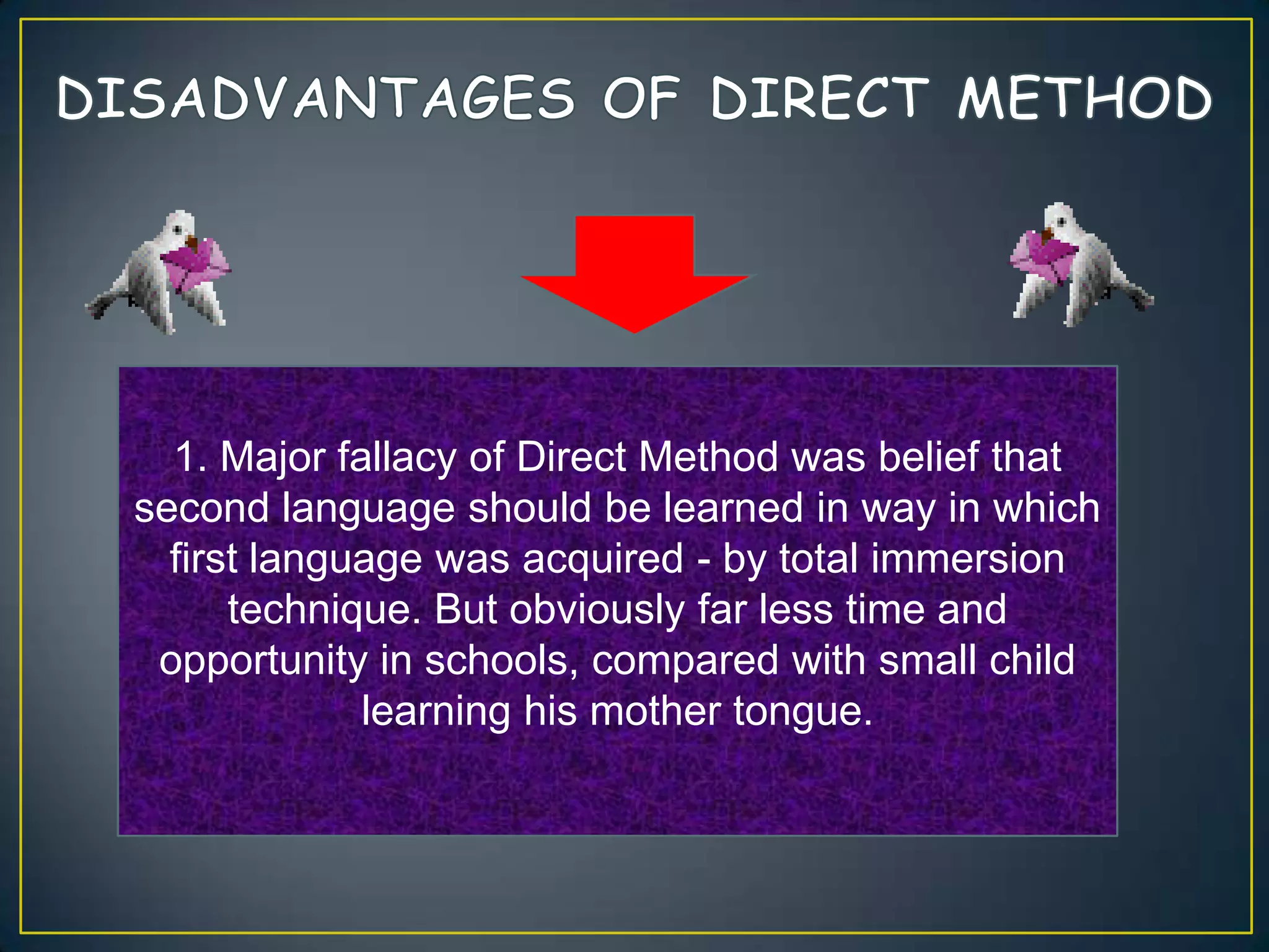 1. Major fallacy of Direct Method was belief that
second language should be learned in way in which
first language was acquired - by total immersion
technique. But obviously far less time and
opportunity in schools, compared with small child
learning his mother tongue.
 