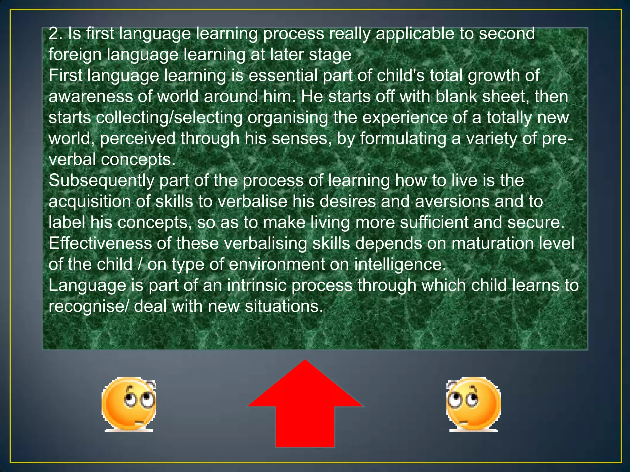 2. Is first language learning process really applicable to second
foreign language learning at later stage
First language learning is essential part of child's total growth of
awareness of world around him. He starts off with blank sheet, then
starts collecting/selecting organising the experience of a totally new
world, perceived through his senses, by formulating a variety of pre-
verbal concepts.
Subsequently part of the process of learning how to live is the
acquisition of skills to verbalise his desires and aversions and to
label his concepts, so as to make living more sufficient and secure.
Effectiveness of these verbalising skills depends on maturation level
of the child / on type of environment on intelligence.
Language is part of an intrinsic process through which child learns to
recognise/ deal with new situations.
 